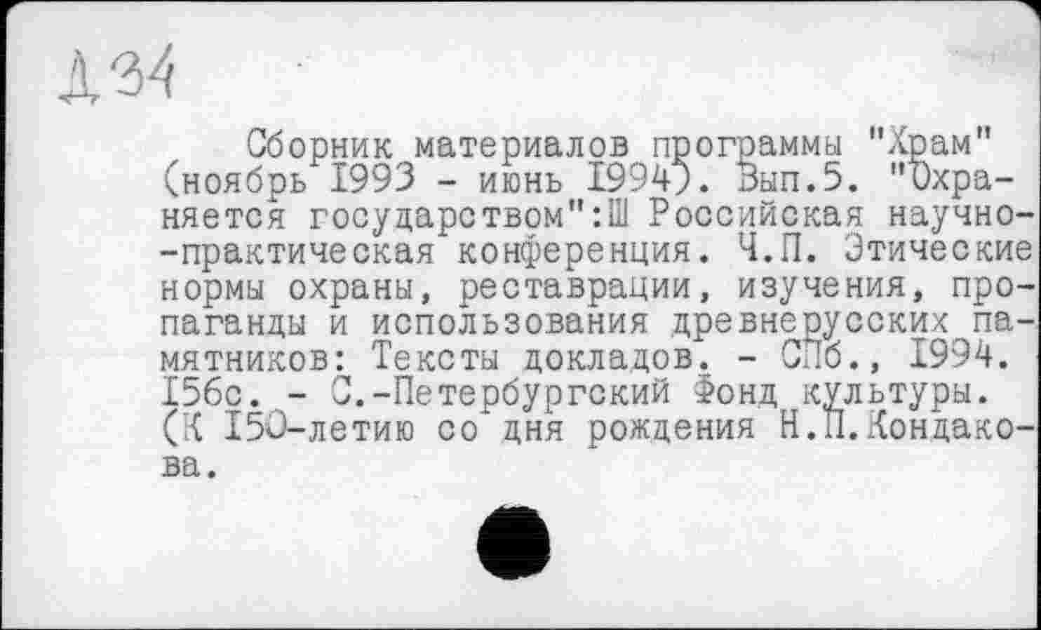 ﻿Сборник материалов программы "Храм" (ноябрь 1993 - июнь 19949. Зып.5. "Охраняется государетвом":Ш Российская научно--практическая конференция. Ч.П. Этические нормы охраны, реставрации, изучения, пропаганды и использования древнерусских памятников: Тексты докладов. - СПб., 1994. 15бс. - С.-Петербургский Фонд культуры. (К 150-летию со дня рождения Н.П.Кондакова.